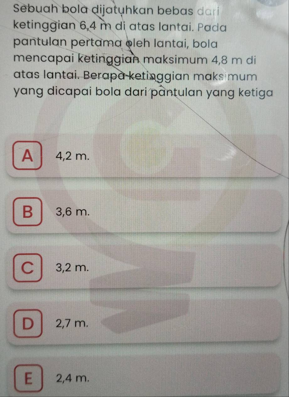 Sebuah bola dijatuhkan bebas dari
ketinggian 6,4 m di atas lantai. Pada
pantulan pertama oleh lantai, bola
mencapai ketinggian maksimum 4,8 m di
atas lantai. Berapa ketinggian maks mum
yang dicapai bola dari pantulan yang ketiga
A 4,2 m.
B 3,6 m.
Cl 3,2 m.
D 2,7 m.
E 2,4 m.