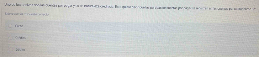 Uno de los pasivos son las cuentas por pagar y es de naturaleza crediticia. Esto quiere decir que las partidas de cuentas por pagar se registran en las cuentas por cobrar como un:
Seleccione la respuesta correcta:
Gasto
Crédito
Débito