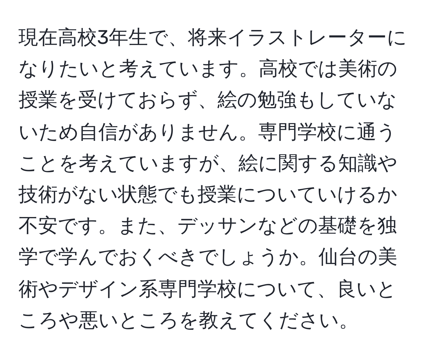 現在高校3年生で、将来イラストレーターになりたいと考えています。高校では美術の授業を受けておらず、絵の勉強もしていないため自信がありません。専門学校に通うことを考えていますが、絵に関する知識や技術がない状態でも授業についていけるか不安です。また、デッサンなどの基礎を独学で学んでおくべきでしょうか。仙台の美術やデザイン系専門学校について、良いところや悪いところを教えてください。