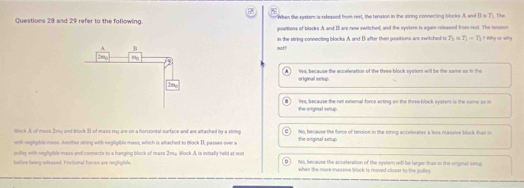 When the ayster is rekeased from rest, the tension in the string connecting blocks. A, and overline B=7 The
Questions 28 and 29 refer to the following. poalions of blacks A and B are now switched, and the syster is again released from rst. The lension
not? in the siring connecting blocks A and B after their positions are switched to T_1 T_1=T_1 ? Why or why
original selup ws, because the accelleration of the three-block system will be the same as in the
the original seup Yes, because the net external force acting on the three block system is the same as in
Hock A of mass 21y and Block II of mass may are-on-a horizontal surface and are attached by a siving Mo bcause the forse of terpon in the strnp accelerates a lss massive bac 
with negligible mass. Another string with negligible mass, which is attached to tock II, passes over a the original setup
imilley with negligible mass and connects to a hanging block of mass 2114. Block A. ts inimally held at 14s
belve beng mdrased. Fonctional forces are neghpble No, because the acceleration of the system will be larger than in the cinginal semp
when the more massive block is moved-clisser to the pulley