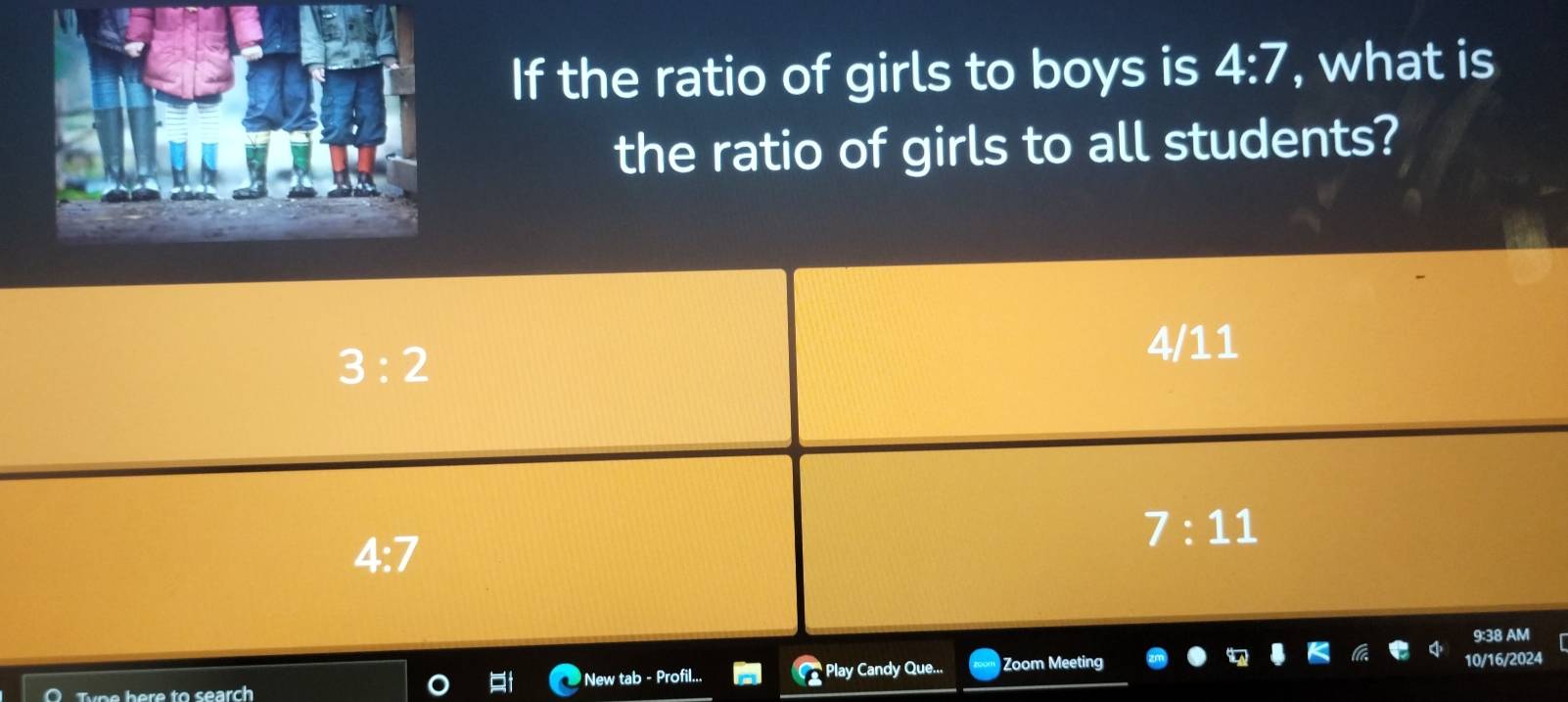 If the ratio of girls to boys is 4:7 , what is
the ratio of girls to all students?
3:2
4/11
4:7
7:11
9:38 AM
p h e re to search New tab - Profil... Play Candy Que... Zoom Meeting 10/16/2024