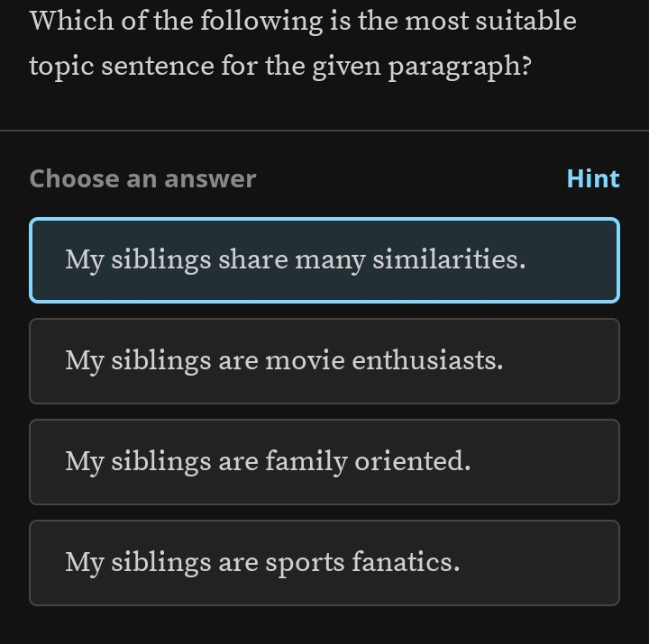 Which of the following is the most suitable
topic sentence for the given paragraph?
Choose an answer Hint
My siblings share many similarities.
My siblings are movie enthusiasts.
My siblings are family oriented.
My siblings are sports fanatics.