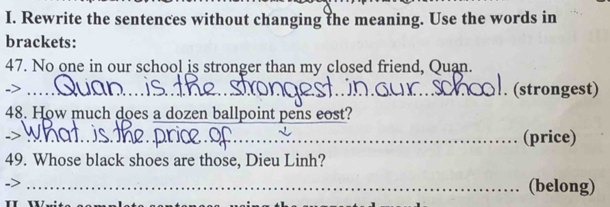 Rewrite the sentences without changing the meaning. Use the words in 
brackets: 
47. No one in our school is stronger than my closed friend, Quan. 
_> 
_ 
. (strongest) 
48. How much does a dozen ballpoint pens eost? 
_(price) 
49. Whose black shoes are those, Dieu Linh? 
_(belong)