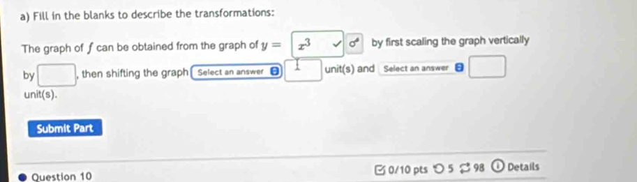 Fill in the blanks to describe the transformations: 
The graph of f can be obtained from the graph of y=|x^3sqrt()|x^6 by first scaling the graph vertically 
by □ , then shifting the graph Select an answer unit(s) and Select an answer □ 
unit(s). 
Submit Part 
Question 10 0/10 pts つ 5 %98 ①Details