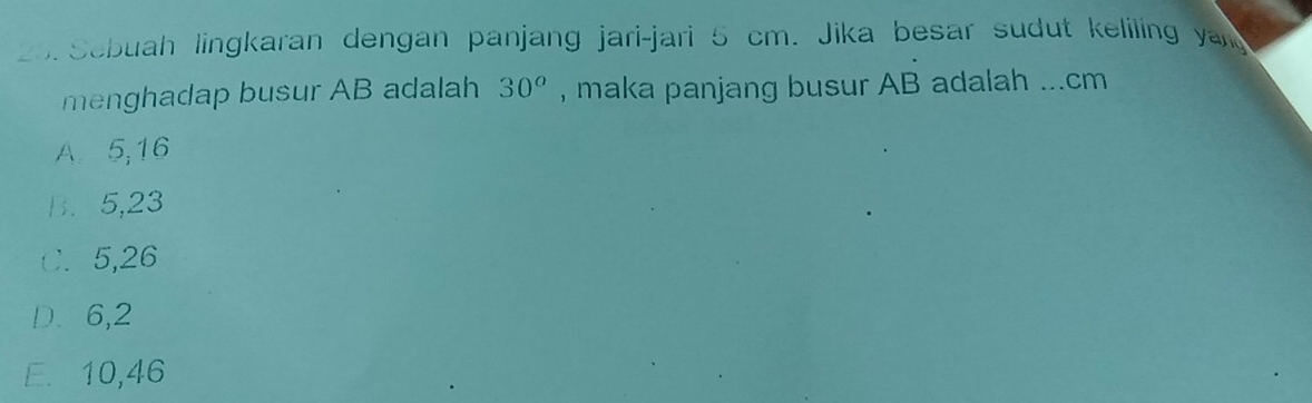 Sebuah lingkaran dengan panjang jari-jari 5 cm. Jika besar sudut keliling yang
menghadap busur AB adalah 30^o , maka panjang busur AB adalah ... cm
A. 5, 16
B. 5, 23
C. 5, 26
D. 6, 2
E. 10,46