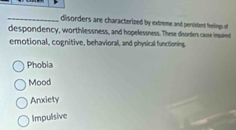 disorders are characterized by extreme and persistent feelings of
despondency, worthlessness, and hopelessness. These disorders cause impaired
emotional, cognitive, behavioral, and physical functioning.
Phobia
Mood
Anxiety
Impulsive