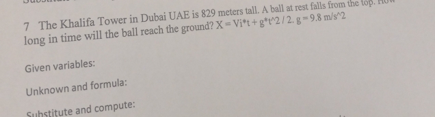 The Khalifa Tower in Dubai UAE is 829 meters tall. A ball at rest falls from the top. Hul 
long in time will the ball reach the ground? X=Vi^*t+g^*t^(wedge)2/2.g=9.8m/s^(wedge)2
Given variables: 
Unknown and formula: 
Substitute and compute: