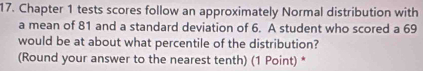 Chapter 1 tests scores follow an approximately Normal distribution with 
a mean of 81 and a standard deviation of 6. A student who scored a 69
would be at about what percentile of the distribution? 
(Round your answer to the nearest tenth) (1 Point) *