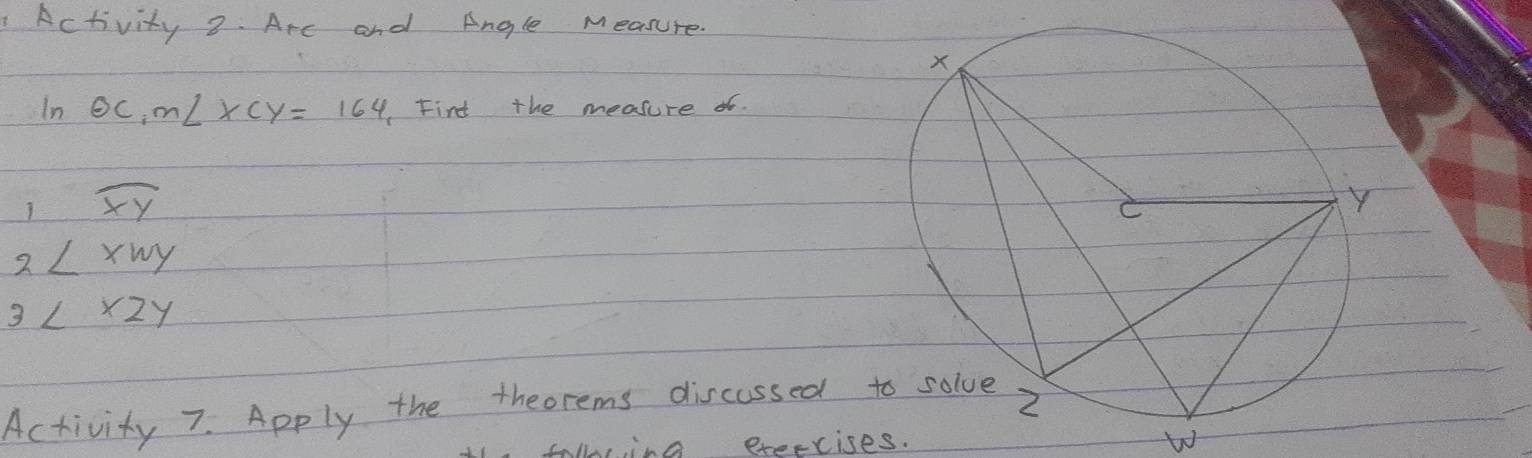 Activity 2. Arc and Angle Measure. 
n odot C, m∠ xcy=164 Find the measure of.
1overline XY
2∠ xwy
3L* 2y
Activity 7. Apply the theorems discassed 
wbwing exeecises.