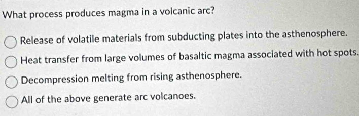 What process produces magma in a volcanic arc?
Release of volatile materials from subducting plates into the asthenosphere.
Heat transfer from large volumes of basaltic magma associated with hot spots.
Decompression melting from rising asthenosphere.
All of the above generate arc volcanoes.