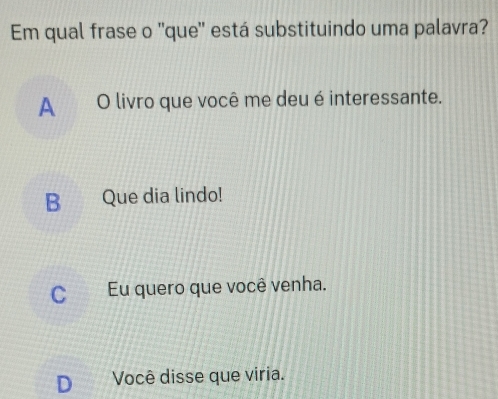 Em qual frase o ''que'' está substituindo uma palavra?
A O livro que você me deu é interessante.
B Que dia lindo!
C Eu quero que você venha.
D₹ Você disse que viria.