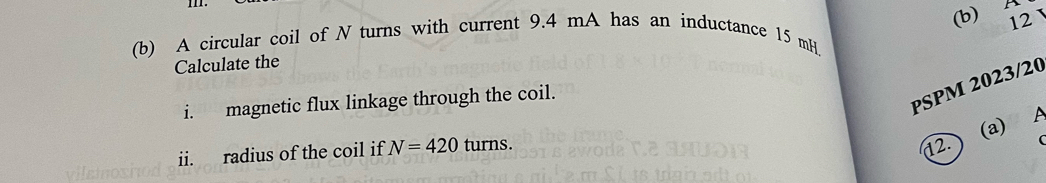 A 
(b) A circular coil of N turns with current 9.4 mA has an inductance 15 mH
Calculate the 12
i. magnetic flux linkage through the coil. 
PSPM 2023/20 
12.) (a) 
ii. radius of the coil if N=420turns.