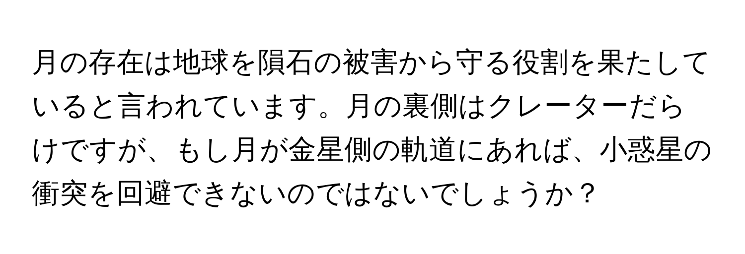 月の存在は地球を隕石の被害から守る役割を果たしていると言われています。月の裏側はクレーターだらけですが、もし月が金星側の軌道にあれば、小惑星の衝突を回避できないのではないでしょうか？