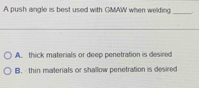 A push angle is best used with GMAW when welding __.
A. thick materials or deep penetration is desired
B. thin materials or shallow penetration is desired