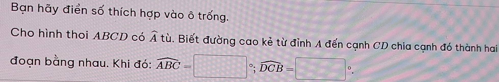 Bạn hãy điền số thích hợp vào ô trống. 
Cho hình thoi ABCD có widehat At Bù. Biết đường cao kẻ từ đỉnh A đến cạnh CD chia cạnh đó thành hai 
đoạn bằng nhau. Khi đó: widehat ABC=□°; widehat DCB=□°.