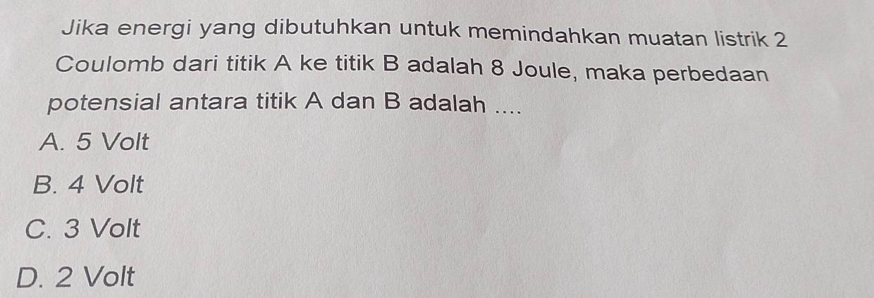 Jika energi yang dibutuhkan untuk memindahkan muatan listrik 2
Coulomb dari titik A ke titik B adalah 8 Joule, maka perbedaan
potensial antara titik A dan B adalah ....
A. 5 Volt
B. 4 Volt
C. 3 Volt
D. 2 Volt