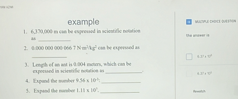 YAM AZIMI
example MULTIPLE CHOICE QUESTION
1. 6,370,000 m can be expressed in scientific notation
the answer is
as_
2. 0.00 00000000667N· m^2/kg^2 can be expressed as
_
6.37* 10^6
3. Length of an ant is 0.004 meters, which can be
expressed in scientific notation as_
6.37* 10^5
4. Expand the number 9.56* 10^(-3) _
5. Expand the number 1.11* 10^7. _Rewatch