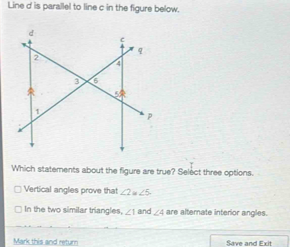 Line d is parallel to line c in the figure below.
Which statements about the figure are true? Select three options.
Vertical angles prove that ∠ 2≌ ∠ 5.
In the two similar triangles, ∠ 1 and ∠ 4 are alterate interior angles.
Mark this and return Save and Exit