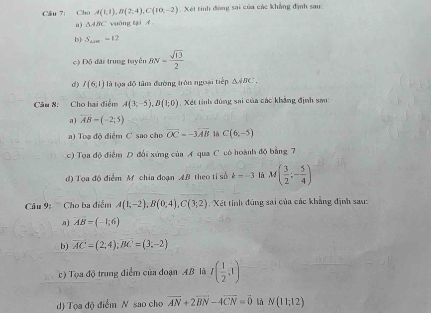 Cho A(1;1), B(2;4), C(10;-2). Xét tính đúng sai của các khẳng định sau:
a) △ ABC vuông tại A.
b) S_△ ABC=12
c) Độ dài trung tuyến BN= sqrt(13)/2 
d) I(6;1) là tọa độ tâm đường tròn ngoại tiếp △ ABC, 
Câu 8: Cho hai điểm A(3;-5), B(1;0). Xét tính đúng sai của các khẳng định sau:
a) overline AB=(-2;5)
a) Toạ độ điểm C sao cho vector OC=-3vector AB là C(6;-5)
c) Tọa độ điểm D đối xứng của A qua C có hoành độ bằng 7
d) Tọa độ điểm Mô chia đoạn AB theo tỉ số k=-3 là M( 3/2 ;- 5/4 )
Câu 9: Cho ba điểm A(1;-2), B(0;4), C(3;2). Xét tính đúng sai của các khẳng định sau:
a) overline AB=(-1;6)
b) vector AC=(2;4); vector BC=(3;-2)
c) Tọa độ trung điểm của đoạn AB là I( 1/2 ;1)
d) Tọa độ điểm N sao cho vector AN+2vector BN-4vector CN=vector 0 là N(11;12)