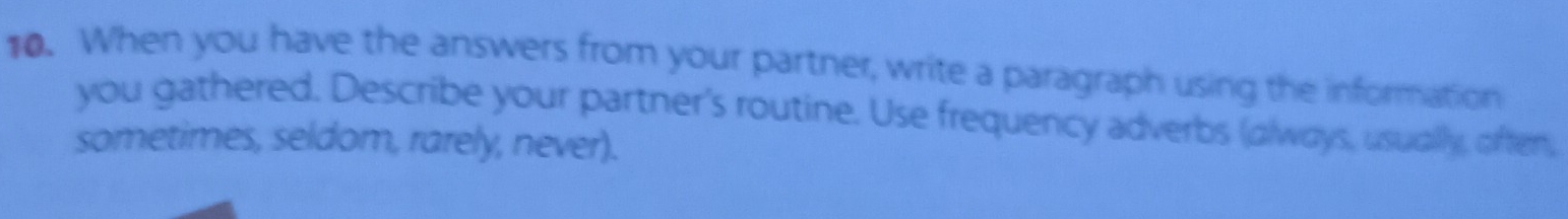 When you have the answers from your partner, write a paragraph using the information 
you gathered. Describe your partner's routine. Use frequency adverbs (always, usually, often, 
sometimes, seldom, rarely, never).