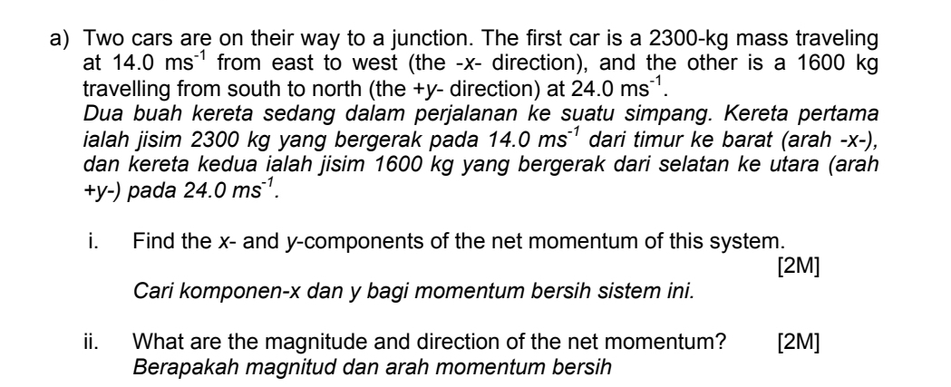 Two cars are on their way to a junction. The first car is a 2300-kg mass traveling 
at 14.0ms^(-1) from east to west (the - x - direction), and the other is a 1600 kg
travelling from south to north (the +y - direction) at 24.0ms^(-1). 
Dua buah kereta sedang dalam perjalanan ke suatu simpang. Kereta pertama 
ialah jisim 2300 kg yang bergerak pada 14.0ms^(-1) dari timur ke barat (arah - x -), 
dan kereta kedua ialah jisim 1600 kg yang bergerak dari selatan ke utara (arah
+y-) pada 24.0ms^(-1). 
i. Find the x - and y -components of the net momentum of this system. 
[2M] 
Cari komponen- x dan y bagi momentum bersih sistem ini. 
ii. What are the magnitude and direction of the net momentum? [2M] 
Berapakah magnitud dan arah momentum bersih