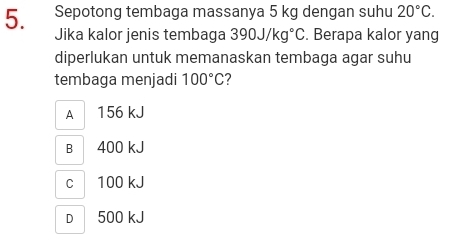 Sepotong tembaga massanya 5 kg dengan suhu 20°C. 
Jika kalor jenis tembaga 390J/kg°C. Berapa kalor yang
diperlukan untuk memanaskan tembaga agar suhu
tembaga menjadi 100°C 7
A 156 kJ
B 400 kJ
c| 100 kJ
D 500 kJ