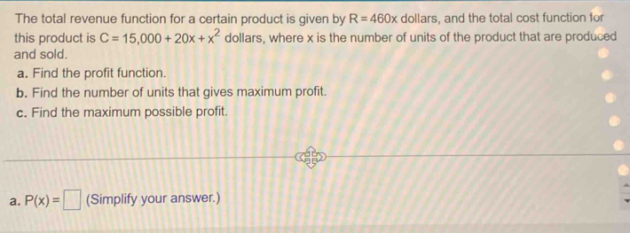 The total revenue function for a certain product is given by R=460x dollars, and the total cost function for 
this product is C=15,000+20x+x^2 dollars, where x is the number of units of the product that are produced 
and sold. 
a. Find the profit function. 
b. Find the number of units that gives maximum profit. 
c. Find the maximum possible profit. 
a. P(x)=□ (Simplify your answer.)