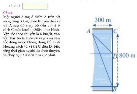 Kết quả: 
Câu 4. 
Một người đứng ở điểm A trên bờ 
sông rộng 300m, chèo thuyển đến vị 
trí D, sau đó chạy bộ đến vị trí B 
cách C một khoảng 800m như Hình, 
Vận tốc chèo thuyền là 6 km/h, vận 
tốc chay bộ là 10km/h và giả sử vận 
tốc đòng nước không đảng kể. Tính 
khoảng cách từ vị trí C đến D, biết 
tổng thời gian người đó chèo thuyền 
và chạy bộ từ A đến B là 7, 2 phút.