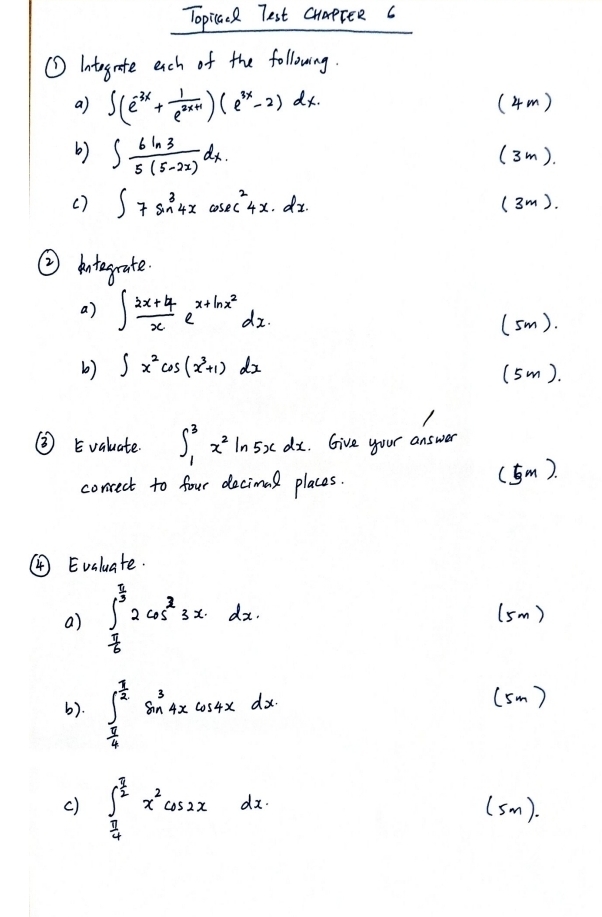 Topicaal Test cuapree c 
① Integnate ech of the following. 
a) ∈t (e^(-3x)+ 1/e^(2x+1) )(e^(3x)-2)dx. (4m ) 
b) ∈t  6ln 3/5(5-2x) dx. (3m). 
( ) ∈t 7sin^34xcos ec^24x· dx. (3m). 
② kntegrate. 
a) ∈t  (2x+4)/x e^(x+ln x^2)dx. 
(sm). 
b) ∈t x^2cos (x^3+1)dx (5m). 
②Evaluate. ∈t _1^(3x^2)ln 5xdx. Give your answd 
conrect to four decimal places. 
(m. 
④ Evaluate. 
a) ∈t _ π /6 ^ π /3 2cos^33xdx. (sm) 
b). ∈t _ π /4 ^ π /2 sin^34xcos 4xdx
(sm ) 
c) ∈t _ π /4 ^ π /2 x^2cos 2xdx. (sm).