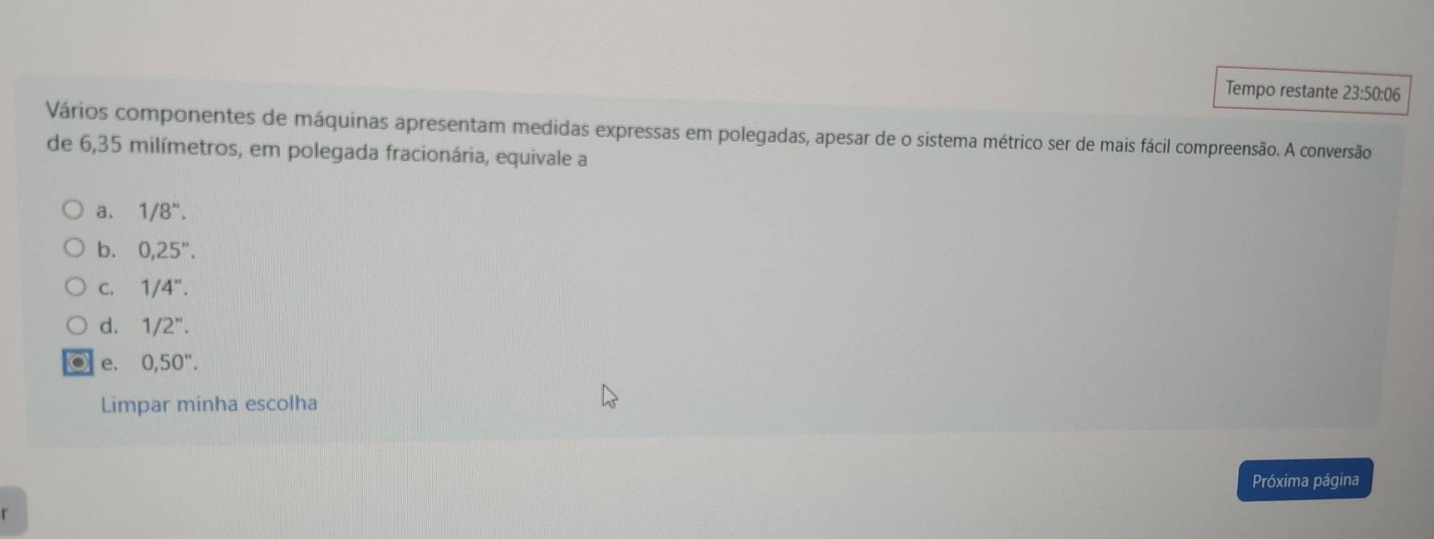 Tempo restante 23:50:06
Vários componentes de máquinas apresentam medidas expressas em polegadas, apesar de o sistema métrico ser de mais fácil compreensão. A conversão
de 6,35 milímetros, em polegada fracionária, equivale a
a. 1/8''.
b. 0,25''.
C. 1/4''.
d. 1/2''.
e. 0,50''. 
Limpar minha escolha
Próxima página
r