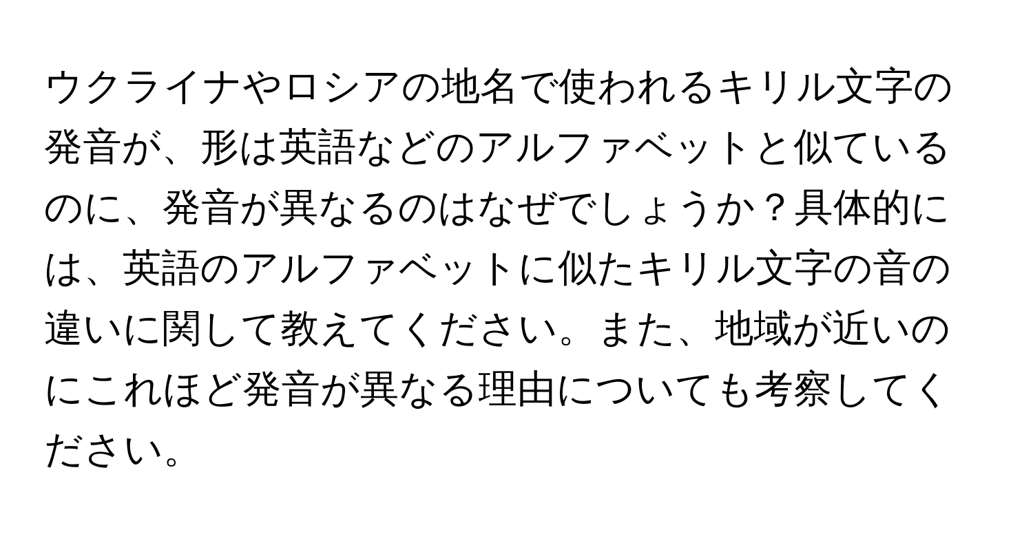 ウクライナやロシアの地名で使われるキリル文字の発音が、形は英語などのアルファベットと似ているのに、発音が異なるのはなぜでしょうか？具体的には、英語のアルファベットに似たキリル文字の音の違いに関して教えてください。また、地域が近いのにこれほど発音が異なる理由についても考察してください。