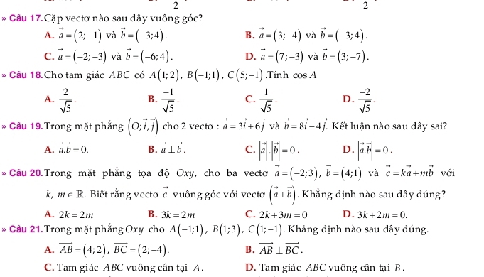 2
2
* Câu 17.Cặp vectơ nào sau đây vuông góc?
A. vector a=(2;-1) và vector b=(-3;4). B. vector a=(3;-4) và vector b=(-3;4).
C. vector a=(-2;-3) và vector b=(-6;4). D. vector a=(7;-3) và vector b=(3;-7).
» Câu 18.Cho tam giác ABC có A(1;2),B(-1;1),C(5;-1).Tính cos A
A.  2/sqrt(5) . B.  (-1)/sqrt(5) . C.  1/sqrt(5) · D.  (-2)/sqrt(5) .
Câu 19.Trong mặt phẳng (O;vector i,vector j) cho 2 vecto : vector a=3vector i+6vector j và vector b=8vector i-4vector j. Kết luận nào sau đây sai?
A. vector a.vector b=0. B. vector a⊥ vector b. C. |vector a|.|vector b|=0. D. |vector a.vector b|=0.
Câu 20.Trong mặt phẳng tọa độ Oxy, cho ba vecto vector a=(-2;3),vector b=(4;1) và vector c=kvector a+mvector b với
k, m∈ R. Biết rằng vectơ vector c vuông góc với vectơ (vector a+vector b) Khẳng định nào sau đây đúng?
A. 2k=2m B. 3k=2m C. 2k+3m=0 D. 3k+2m=0.
» Câu 21. Trong mặt phẳng Oxy cho A(-1;1),B(1;3),C(1;-1). Khảng định nào sau đây đúng.
A. vector AB=(4;2),vector BC=(2;-4). vector AB⊥ vector BC.
B.
C. Tam giác ABC vuông cân tại A. D. Tam giác ABC vuông cân tại B .