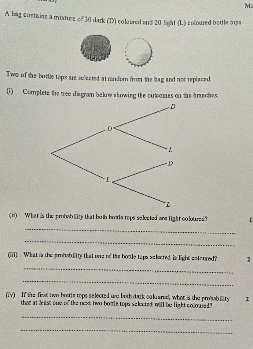 A bag contains a mixture of 30 dark (D) coloured and 20 light (L) coloured bottle tops. 
Two of the bottle tops are selected at random from the bag and not replaced. 
(i) Complete the tree diagram below showing the outcomes on the branches. 
(ii) What is the probability that both bottle tops selected are light coloured? 1
_ 
_ 
(iii) What is the probability that one of the bottle tops selected is light coloured? 2 
_ 
_ 
(iv) If the first two bottle tops selected are both dark coloured, what is the probability 2
that at least one of the next two bottle tops selected will be light coloured? 
_ 
_