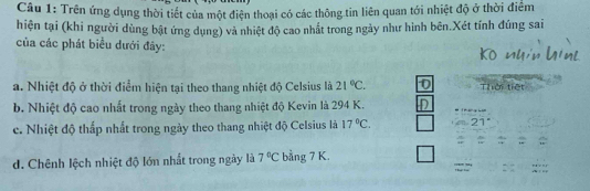 Trên ứng dụng thời tiết của một điện thoại có các thông tin liên quan tới nhiệt độ ở thời điểm
hiện tại (khi người dùng bật ứng dụng) và nhiệt độ cao nhất trong ngày như hình bên.Xét tính đúng sai
của các phát biểu dưới đây:
a. Nhiệt độ ở thời điểm hiện tại theo thang nhiệt độ Celsius là 21°C. 0 Thời tiết
b. Nhiệt độ cao nhất trong ngày theo thang nhiệt độ Kevin là 294 K.
c. Nhiệt độ thấp nhất trong ngày theo thang nhiệt độ Celsius là 17°C.
d. Chênh lệch nhiệt độ lớn nhất trong ngày là 7°C bằng 7 K.