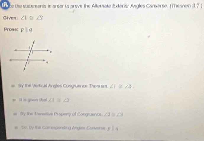 1a ce the statements in order to prove the Alternate Exterior Angles Converse. (Theorem 3.7 )
Given: ∠ 1≌ ∠ 2
Prove: pparallel q
By the Vertical Angles Congruence Theorem, ∠ 1≌ ∠ 3.
It is given that ∠ 1≌ ∠ 2
By the Transitive Propenty of Congruence, ∠ 2≌ ∠ 3
So , by the Curtesponding Angles Converse, pbeginvmatrix endvmatrix , q