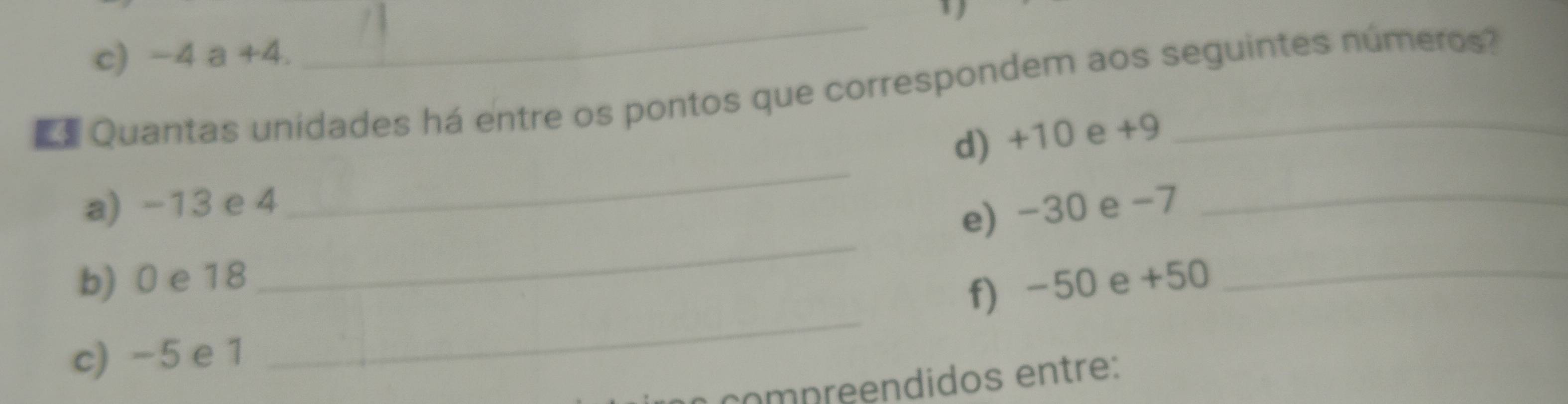 -4 a +4. 
_ 
Quantas unidades há entre os pontos que correspondem aos seguintes números? 
_ 
d) +10 e +9
a) -13 e 4
e) -30 e -7 _ 
b) 0 e 18
_ 
f) -50 e +50 _ 
c) -5 e 1
_ 
comp reendidos entre: