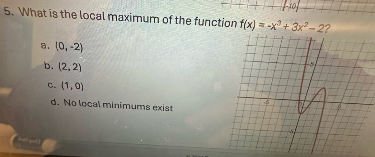 10
5. What is the local maximum of the function f(x)=-x^3+3x^2-2 2
a. (0,-2)
b. (2,2)
c. (1,0)
d. No local minimums exist