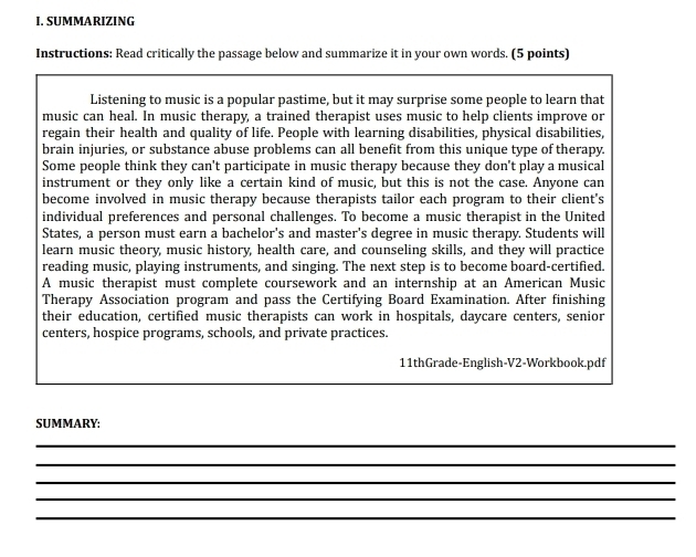 SUMMARIZING 
Instructions: Read critically the passage below and summarize it in your own words. (5 points) 
Listening to music is a popular pastime, but it may surprise some people to learn that 
music can heal. In music therapy, a trained therapist uses music to help clients improve or 
regain their health and quality of life. People with learning disabilities, physical disabilities, 
brain injuries, or substance abuse problems can all benefit from this unique type of therapy. 
Some people think they can't participate in music therapy because they don't play a musical 
instrument or they only like a certain kind of music, but this is not the case. Anyone can 
become involved in music therapy because therapists tailor each program to their client's 
individual preferences and personal challenges. To become a music therapist in the United 
States, a person must earn a bachelor's and master's degree in music therapy. Students will 
learn music theory, music history, health care, and counseling skills, and they will practice 
reading music, playing instruments, and singing. The next step is to become board-certified. 
A music therapist must complete coursework and an internship at an American Music 
Therapy Association program and pass the Certifying Board Examination. After finishing 
their education, certified music therapists can work in hospitals, daycare centers, senior 
centers, hospice programs, schools, and private practices. 
11thGrade-English-V2-Workbook.pdf 
SUMMARY: 
_ 
_ 
_ 
_ 
_