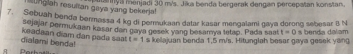 mannya menjadi 30 m/s. Jika benda bergerak dengan percepatan konstan. 
llunglah resultan gaya yang bekerja! 
7. Sebuah benda bermassa 4 kg di permukaan datar kasar mengalami gaya dorong sebesar 8 N
sejajar permukaan kasar dan gayn gesek yang besarnya tetap. Pada saat t=0 s benda dalam 
keadaan diam dan pada saa t=1 s kelajuan benda 1,5 m/s. Hitunglah besar gaya gesek yang 
dialami benda! 
B Perb