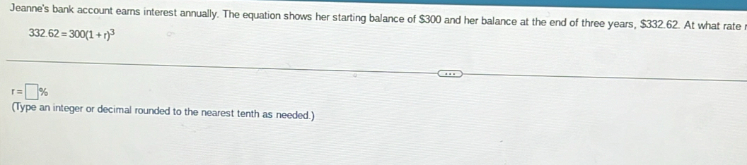 Jeanne's bank account earns interest annually. The equation shows her starting balance of $300 and her balance at the end of three years, $332.62. At what rate
332.62=300(1+r)^3
r=□ %
(Type an integer or decimal rounded to the nearest tenth as needed.)