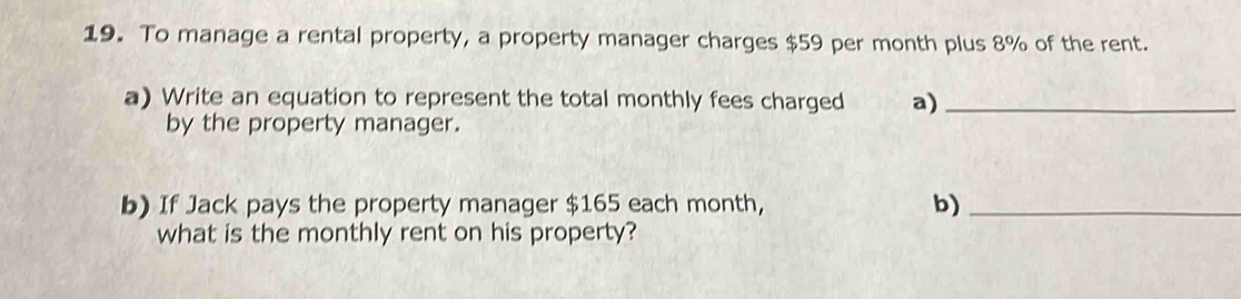 To manage a rental property, a property manager charges $59 per month plus 8% of the rent. 
a) Write an equation to represent the total monthly fees charged a)_ 
by the property manager. 
b) If Jack pays the property manager $165 each month, b)_ 
what is the monthly rent on his property?