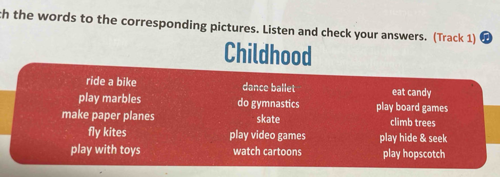 th the words to the corresponding pictures. Listen and check your answers. (Track 1)
Childhood
ride a bike dance ballet eat candy
play marbles do gymnastics play board games
make paper planes skate climb trees
fly kites play video games play hide & seek
play with toys watch cartoons play hopscotch