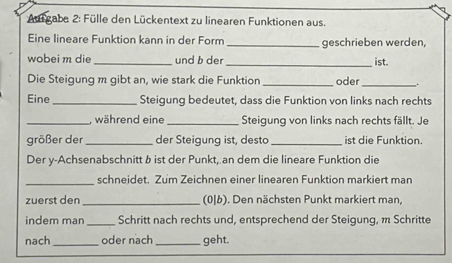 Aurgabe 2: Fülle den Lückentext zu linearen Funktionen aus. 
Eine lineare Funktion kann in der Form _geschrieben werden, 
wobei m die _und b der_ ist. 
Die Steigung m gibt an, wie stark die Funktion _oder_ . 
Eine _Steigung bedeutet, dass die Funktion von links nach rechts 
_, während eine _Steigung von links nach rechts fällt. Je 
größer der _der Steigung ist, desto _ist die Funktion. 
Der y-Achsenabschnitt b ist der Punkt, an dem die lineare Funktion die 
_schneidet. Zum Zeichnen einer linearen Funktion markiert man 
zuerst den _(0|b). Den nächsten Punkt markiert man, 
indem man _Schritt nach rechts und, entsprechend der Steigung, m Schritte 
nach _oder nach _geht.