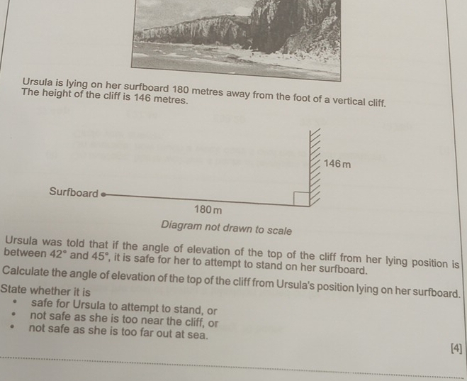 Ursula is lying on htres away from the foot of a vertical cliff. 
The height of the cliff is 146 metres. 
Diagram not drawn to scale 
Ursula was told that if the angle of elevation of the top of the cliff from her lying position is 
between 42° and 45° , it is safe for her to attempt to stand on her surfboard. 
Calculate the angle of elevation of the top of the cliff from Ursula's position lying on her surfboard. 
State whether it is 
safe for Ursula to attempt to stand, or 
not safe as she is too near the cliff, or 
not safe as she is too far out at sea. 
[4]