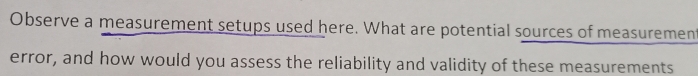 Observe a measurement setups used here. What are potential sources of measurement 
error, and how would you assess the reliability and validity of these measurements