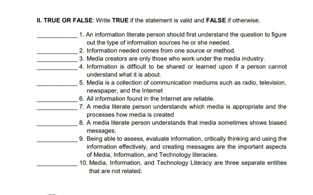 TRUE OR FALSE: Write TRUE if the statement is valid and FALSE if otherwise. 
_1. An information literate person should first understand the question to figure 
out the type of information sources he or she needed. 
_2. Information needed comes from one source or method. 
_3. Media creators are only those who work under the media industry. 
_4. Information is difficult to be shared or learned upon if a person cannot 
understand what it is about. 
_5. Media is a collection of communication mediums such as radio, television, 
newspaper, and the Internet 
_6. All information found in the Internet are reliable. 
_7. A media literate person understands which media is appropriate and the 
processes how media is created 
_8. A media literate person understands that media sometimes shows biased 
messages. 
_9. Being able to assess, evaluate information, critically thinking and using the 
information effectively, and creating messages are the important aspects 
of Media, Information, and Technology literacies. 
_10. Media, Information, and Technology Literacy are three separate entities 
that are not related.