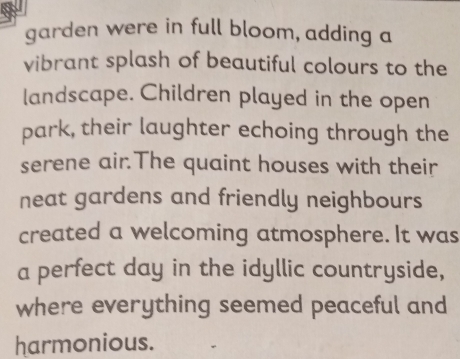 garden were in full bloom, adding a 
vibrant splash of beautiful colours to the 
landscape. Children played in the open 
park, their laughter echoing through the 
serene air.The quaint houses with their 
neat gardens and friendly neighbours 
created a welcoming atmosphere. It was 
a perfect day in the idyllic countryside, 
where everything seemed peaceful and 
harmonious.