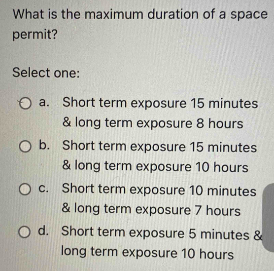 What is the maximum duration of a space
permit?
Select one:
a. Short term exposure 15 minutes
& long term exposure 8 hours
b. Short term exposure 15 minutes
& long term exposure 10 hours
c. Short term exposure 10 minutes
& long term exposure 7 hours
d. Short term exposure 5 minutes &
long term exposure 10 hours