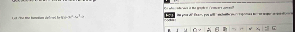 On what intervals is the graph of concave upward? 
Let/be the function defined byf(x)=3x^5-5x^3+2. booklet Note On your AP Exam, you will handwrite your responses to free-response questions in 
R