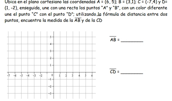 Úbica en el plano cartesiano las coordenadas A=(6,5); B=(3,1); C=(-7,4) D=
(1,-2) , enseguida, une con una recta los puntos “ A ” y “ B ”, con un color diferente 
une el punto "C ” con el punto "D ”; utilizando la fórmula de distancia entre dos 
puntos, encuentra la medida de la overline AB y de la CD
_ overline AB=
_ overline CD=